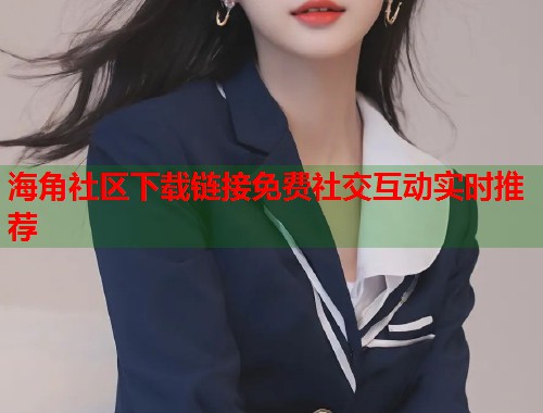 海角社区下载链接免费社交互动实时推荐  第1张