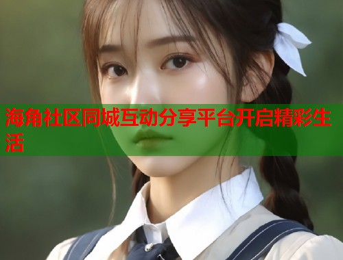 海角社区同城互动分享平台开启精彩生活  第1张