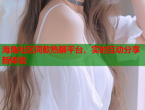 海角社区同款热聊平台，实时互动分享新体验  第1张