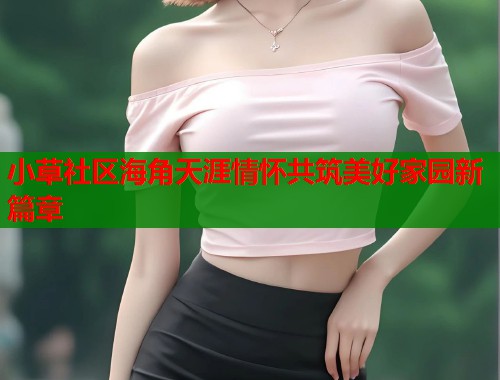 小草社区海角天涯情怀共筑美好家园新篇章  第2张