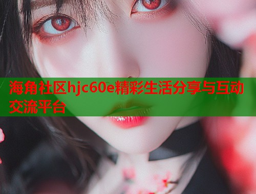 海角社区hjc60e精彩生活分享与互动交流平台  第1张