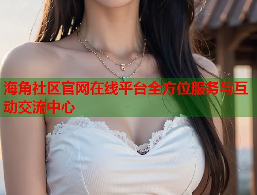 海角社区官网在线平台全方位服务与互动交流中心  第1张