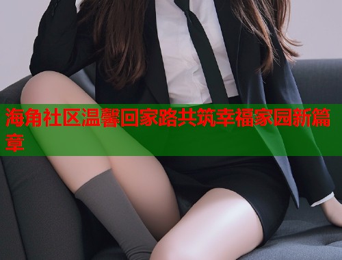 海角社区温馨回家路共筑幸福家园新篇章  第1张