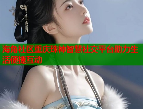 海角社区重庆珠神智慧社交平台助力生活便捷互动  第2张