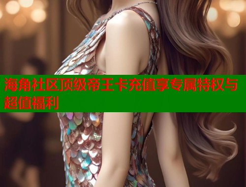 海角社区顶级帝王卡充值享专属特权与超值福利  第2张