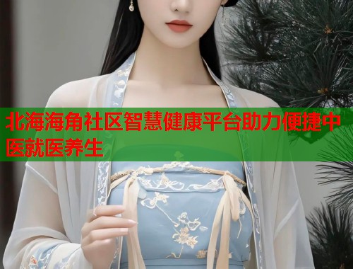 北海海角社区智慧健康平台助力便捷中医就医养生  第1张