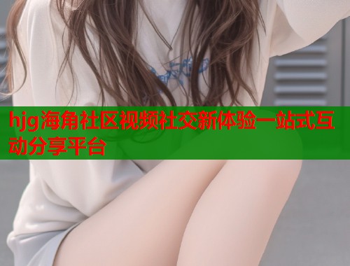 hjg海角社区视频社交新体验一站式互动分享平台  第1张
