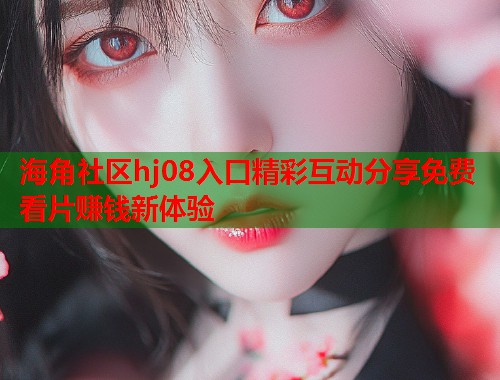 海角社区hj08入口精彩互动分享免费看片赚钱新体验  第1张