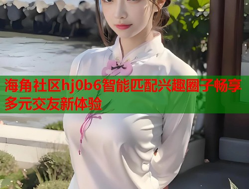 海角社区hj0b6智能匹配兴趣圈子畅享多元交友新体验  第1张