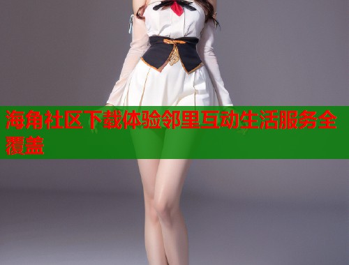 海角社区下载体验邻里互动生活服务全覆盖  第2张