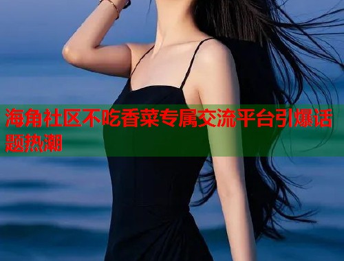 海角社区不吃香菜专属交流平台引爆话题热潮  第1张