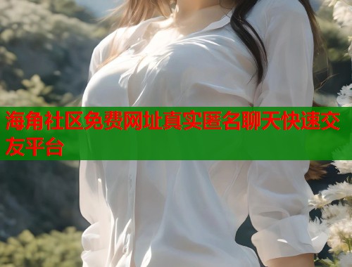 海角社区免费网址真实匿名聊天快速交友平台  第1张