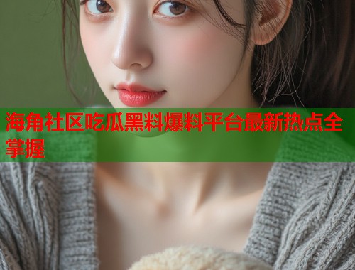 海角社区吃瓜黑料爆料平台最新热点全掌握  第2张